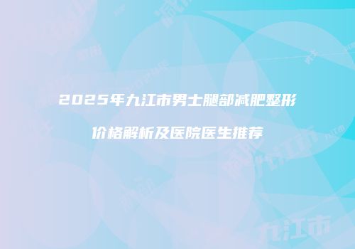2025年九江市男士腿部减肥整形价格解析及医院医生推荐