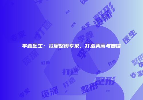 李鑫医生：资深整形专家，打造美丽与自信