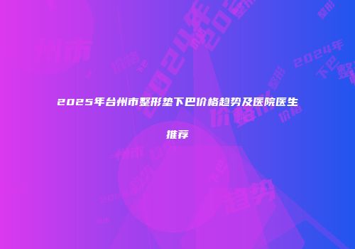 2025年台州市整形垫下巴价格趋势及医院医生推荐