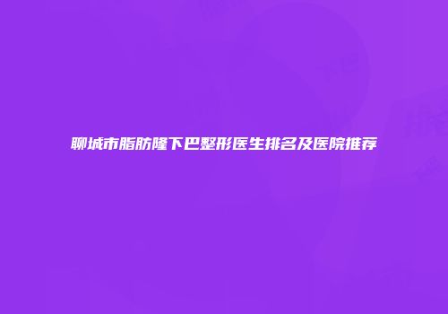 聊城市脂肪隆下巴整形医生排名及医院推荐