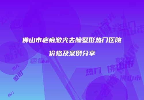佛山市疤痕激光去除整形热门医院价格及案例分享