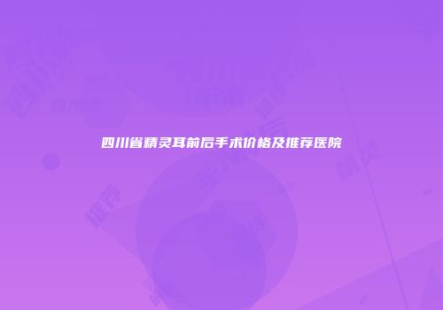 四川省精灵耳前后手术价格及推荐医院