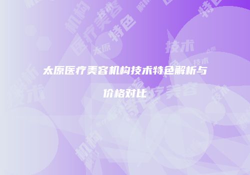 太原医疗美容机构技术特色解析与价格对比