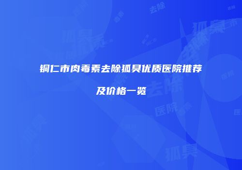 铜仁市肉毒素去除狐臭优质医院推荐及价格一览
