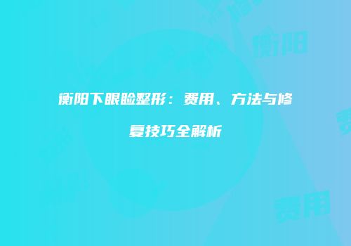 衡阳下眼睑整形：费用、方法与修复技巧全解析