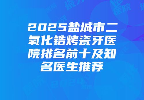2025盐城市二氧化锆烤瓷牙医院排名前十及知名医生推荐