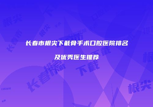 长春市根尖下截骨手术口腔医院排名及优秀医生推荐