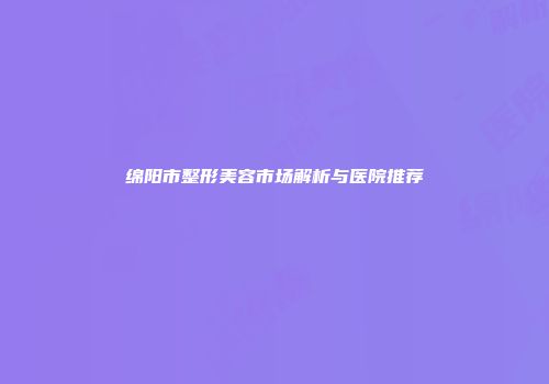 绵阳市整形美容市场解析与医院推荐