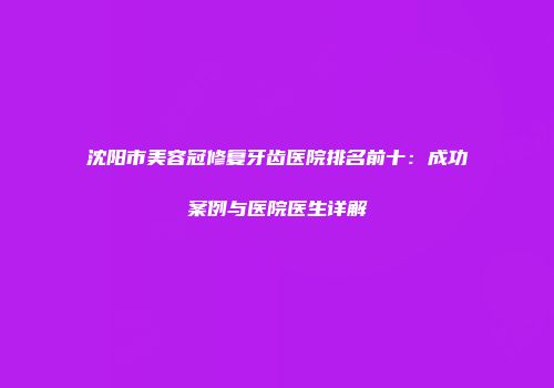 沈阳市美容冠修复牙齿医院排名前十：成功案例与医院医生详解