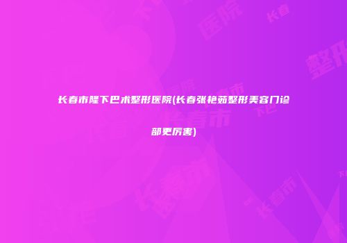 长春市隆下巴术整形医院(长春张艳茹整形美容门诊部更厉害)