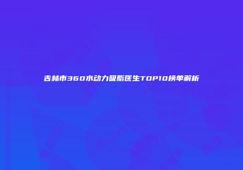 吉林市360水动力吸脂医生TOP10榜单解析