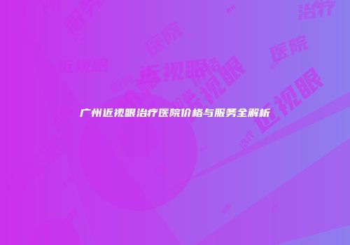 广州近视眼治疗医院价格与服务全解析