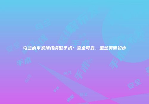 乌兰察布发际线调整手术：安全可靠，重塑美丽轮廓
