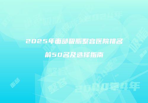 2025年面部吸脂整容医院排名前50名及选择指南