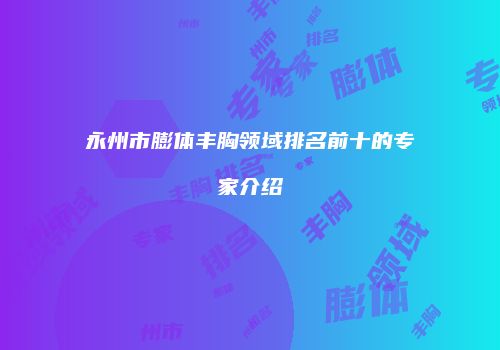 永州市膨体丰胸领域排名前十的专家介绍