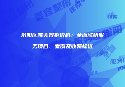 汾阳医院美容整形科：全面解析服务项目、案例及收费标准