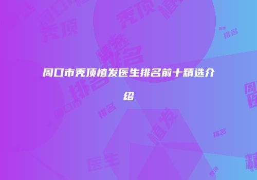 周口市秃顶植发医生排名前十精选介绍