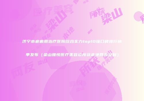 济宁市疤痕用治疗医院综合实力top10强口碑排行榜单发布（梁山雅悦医疗美容诊所获本地网友安利）