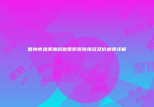 常州市逸美玻尿酸整形医院排名及价格表详解