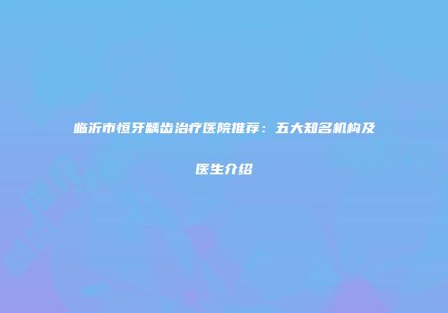 临沂市恒牙龋齿治疗医院推荐：五大知名机构及医生介绍