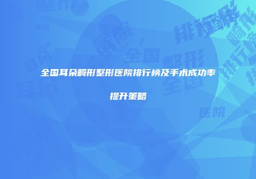 全国耳朵畸形整形医院排行榜及手术成功率提升策略