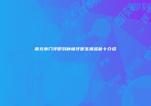 南充市门牙即刻种植牙医生排名前十介绍