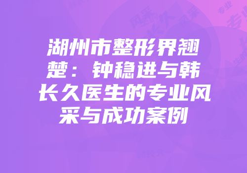 湖州市整形界翘楚：钟稳进与韩长久医生的专业风采与成功案例