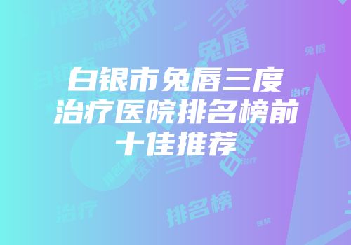 白银市兔唇三度治疗医院排名榜前十佳推荐