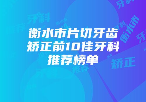 衡水市片切牙齿矫正前10佳牙科推荐榜单