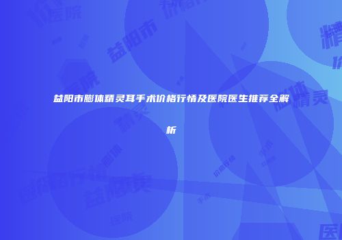 益阳市膨体精灵耳手术价格行情及医院医生推荐全解析