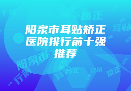 阳泉市耳贴矫正医院排行前十强推荐