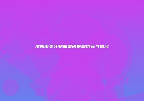 沈阳市美牙贴面整形医院推荐与排名