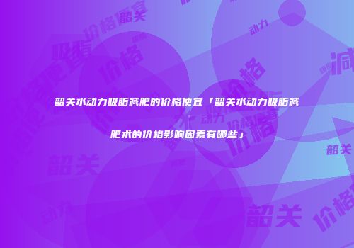 韶关水动力吸脂减肥的价格便宜「韶关水动力吸脂减肥术的价格影响因素有哪些」