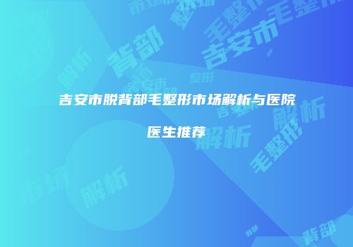 吉安市脱背部毛整形市场解析与医院医生推荐