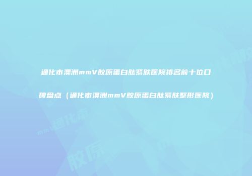 通化市澳洲mmV胶原蛋白肽紧肤医院排名前十位口碑盘点（通化市澳洲mmV胶原蛋白肽紧肤整形医院）