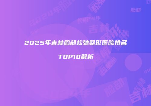 2025年吉林脸部松弛整形医院排名TOP10解析