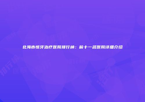 北海市恒牙治疗医院排行榜：前十一名医院详细介绍