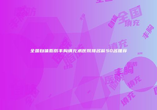全国自体脂肪丰胸填充术医院排名前50名推荐