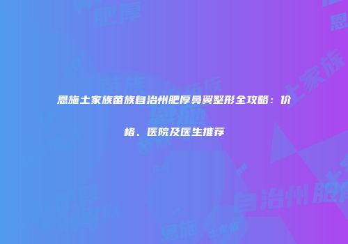 恩施土家族苗族自治州肥厚鼻翼整形全攻略：价格、医院及医生推荐