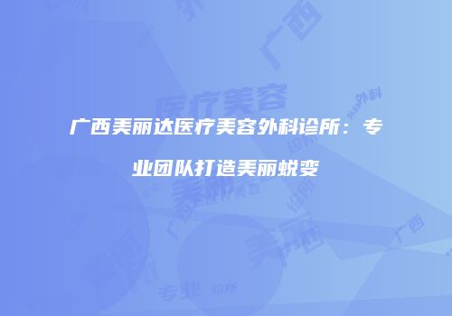 广西美丽达医疗美容外科诊所：专业团队打造美丽蜕变