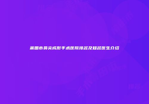 莆田市鼻尖成形手术医院排名及知名医生介绍