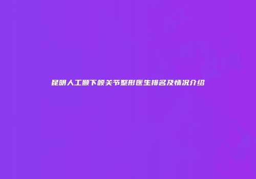昆明人工颞下颌关节整形医生排名及情况介绍
