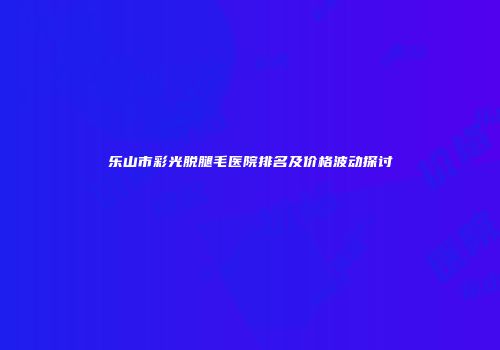 乐山市彩光脱腿毛医院排名及价格波动探讨