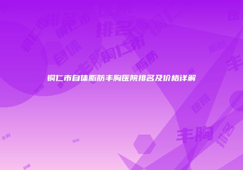 铜仁市自体脂肪丰胸医院排名及价格详解