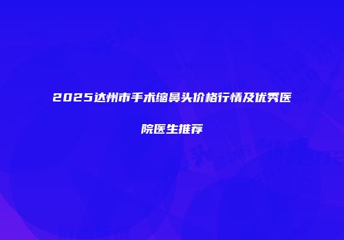 2025达州市手术缩鼻头价格行情及优秀医院医生推荐