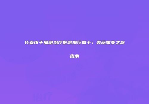 长春市干细胞治疗医院排行前十：美丽蜕变之旅指南