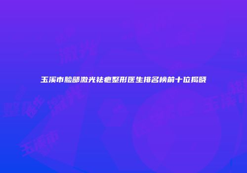 玉溪市脸部激光祛疤整形医生排名榜前十位揭晓
