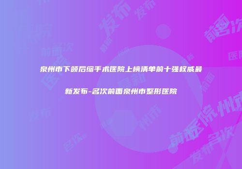 泉州市下颌后缩手术医院上榜清单前十强权威最新发布-名次前面泉州市整形医院