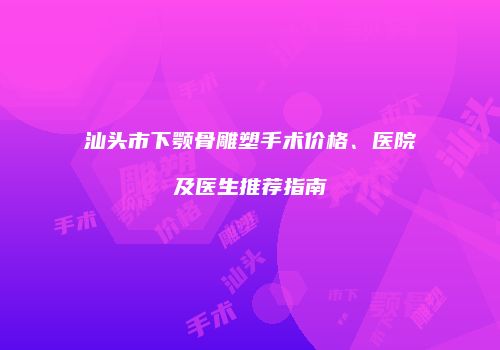 汕头市下颚骨雕塑手术价格、医院及医生推荐指南