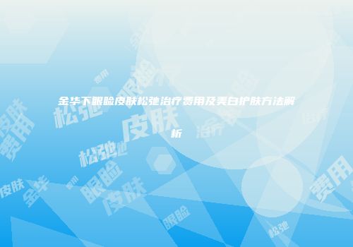 金华下眼睑皮肤松弛治疗费用及美白护肤方法解析